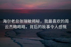 海爾老總張瑞敏揭秘，我最喜歡的周云杰略略略，背后的故事令人感慨