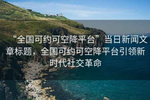 “全國可約可空降平臺”當日新聞文章標題，全國可約可空降平臺引領(lǐng)新時(shí)代社交革命