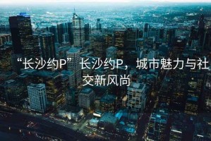 “長(cháng)沙約P”長(cháng)沙約P，城市魅力與社交新風(fēng)尚