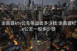 金昌盛ktv公主帶出去多少錢(qián):金昌盛ktv公主一般多少錢(qián)