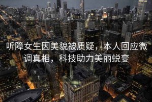 聽(tīng)障女生因美貌被質(zhì)疑，本人回應微調真相，科技助力美麗蛻變