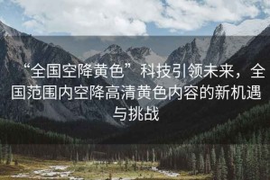 “全國空降黃色”科技引領(lǐng)未來(lái)，全國范圍內空降高清黃色內容的新機遇與挑戰