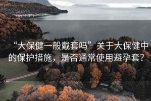 “大保健一般戴套嗎”關(guān)于大保健中的保護措施，是否通常使用避孕套？