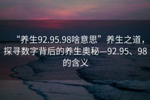 “養生92.95.98啥意思”養生之道，探尋數字背后的養生奧秘—92.95、98的含義
