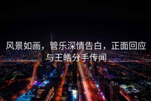 風(fēng)景如畫(huà)，管樂(lè )深情告白，正面回應與王皓分手傳聞
