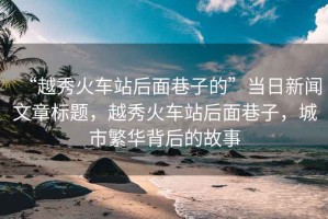 “越秀火車(chē)站后面巷子的”當日新聞文章標題，越秀火車(chē)站后面巷子，城市繁華背后的故事