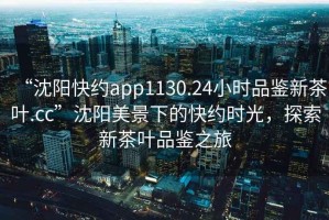 “沈陽(yáng)快約app1130.24小時(shí)品鑒新茶葉.cc”沈陽(yáng)美景下的快約時(shí)光，探索新茶葉品鑒之旅