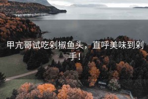 甲亢哥試吃剁椒魚(yú)頭，直呼美味到剁手！