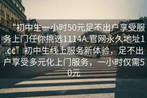 “初中生一小時(shí)50元足不出戶(hù)享受服務(wù)上門(mén)任你挑選1114A.官網(wǎng)永久地址1.cc”初中生線(xiàn)上服務(wù)新體驗，足不出戶(hù)享受多元化上門(mén)服務(wù)，一小時(shí)僅需50元
