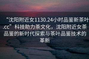 “沈陽(yáng)附近女1130.24小時(shí)品鑒新茶葉.cc”科技助力茶文化，沈陽(yáng)附近女茶品鑒的新時(shí)代探索與茶葉品鑒技術(shù)的革新