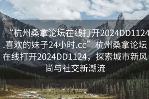 “杭州桑拿論壇在線(xiàn)打開(kāi)2024DD1124.喜歡的妹子24小時(shí).cc”杭州桑拿論壇在線(xiàn)打開(kāi)2024DD1124，探索城市新風(fēng)尚與社交新潮流