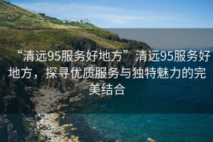“清遠95服務(wù)好地方”清遠95服務(wù)好地方，探尋優(yōu)質(zhì)服務(wù)與獨特魅力的完美結合