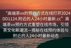 “高端茶vx的預約方式在線(xiàn)打開(kāi)2024DD1124.附近的人24小時(shí)最新.cc”高端茶vx預約方式重塑在線(xiàn)市場(chǎng)，引領(lǐng)茶文化新潮流—揭秘在線(xiàn)預約體驗與附近的人24小時(shí)最新動(dòng)態(tài)