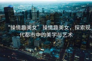 “操情趣美女”操情趣美女，探索現代都市中的美學(xué)與藝術(shù)