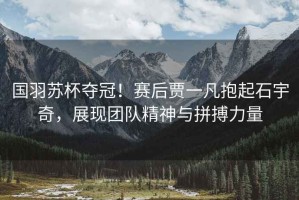 國羽蘇杯奪冠！賽后賈一凡抱起石宇奇，展現團隊精神與拼搏力量