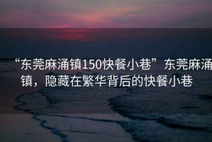 “東莞麻涌鎮150快餐小巷”東莞麻涌鎮，隱藏在繁華背后的快餐小巷