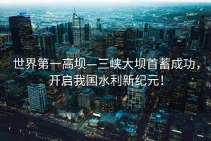 世界第一高壩—三峽大壩首蓄成功，開(kāi)啟我國水利新紀元！