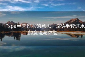 “spa半套過(guò)水的意思”SPA半套過(guò)水的意境與體驗
