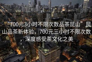 “700元3小時(shí)不限次數品茶昆山”昆山品茶新體驗，700元三小時(shí)不限次數，深度感受茶文化之美