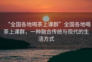 “全國各地喝茶上課群”全國各地喝茶上課群，一種融合傳統與現代的生活方式