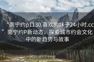 “南寧約p1130.喜歡的妹子24小時(shí).cc”南寧約P新動(dòng)態(tài)，探索城市約會(huì )文化中的新趨勢與故事