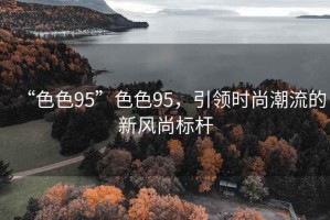 “色色95”色色95，引領(lǐng)時(shí)尚潮流的新風(fēng)尚標桿