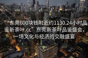 “東莞600塊錢(qián)附近約1130.24小時(shí)品鑒新茶葉.cc”東莞新茶葉品鑒盛會(huì )，一場(chǎng)文化與經(jīng)濟的交融盛宴