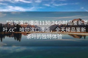 “哈爾濱口爆店1130.24小時(shí)品鑒新茶葉.cc”哈爾濱口爆店，全天候品鑒新茶葉的獨特體驗