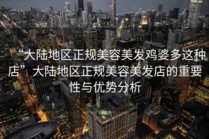 “大陸地區正規美容美發(fā)雞婆多這種店”大陸地區正規美容美發(fā)店的重要性與優(yōu)勢分析
