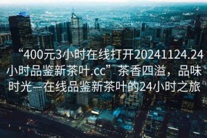 “400元3小時(shí)在線(xiàn)打開(kāi)20241124.24小時(shí)品鑒新茶葉.cc”茶香四溢，品味時(shí)光—在線(xiàn)品鑒新茶葉的24小時(shí)之旅
