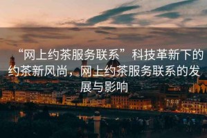 “網(wǎng)上約茶服務(wù)聯(lián)系”科技革新下的約茶新風(fēng)尚，網(wǎng)上約茶服務(wù)聯(lián)系的發(fā)展與影響