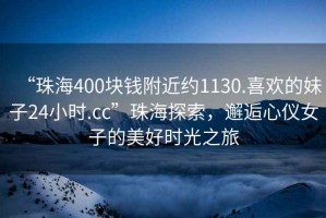 “珠海400塊錢(qián)附近約1130.喜歡的妹子24小時(shí).cc”珠海探索，邂逅心儀女子的美好時(shí)光之旅