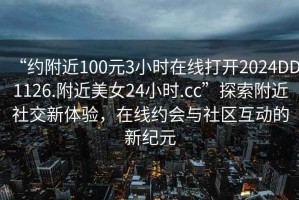 “約附近100元3小時(shí)在線(xiàn)打開(kāi)2024DD1126.附近美女24小時(shí).cc”探索附近社交新體驗，在線(xiàn)約會(huì )與社區互動(dòng)的新紀元