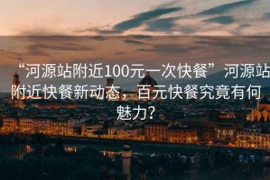 “河源站附近100元一次快餐”河源站附近快餐新動(dòng)態(tài)，百元快餐究竟有何魅力？