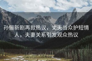 孫儷新劇再掀熱議，丈夫當眾護短情人，夫妻關(guān)系引發(fā)觀(guān)眾熱議