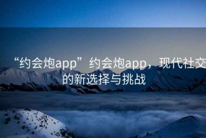 “約會(huì )炮app”約會(huì )炮app，現代社交的新選擇與挑戰