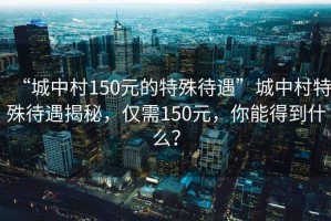 “城中村150元的特殊待遇”城中村特殊待遇揭秘，僅需150元，你能得到什么？