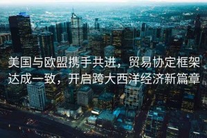 美國與歐盟攜手共進(jìn)，貿易協(xié)定框架達成一致，開(kāi)啟跨大西洋經(jīng)濟新篇章