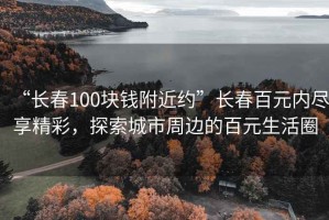 “長(cháng)春100塊錢(qián)附近約”長(cháng)春百元內盡享精彩，探索城市周邊的百元生活圈