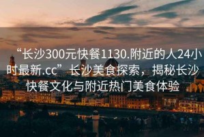 “長(cháng)沙300元快餐1130.附近的人24小時(shí)最新.cc”長(cháng)沙美食探索，揭秘長(cháng)沙快餐文化與附近熱門(mén)美食體驗