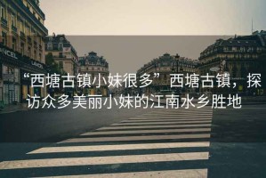 “西塘古鎮小妹很多”西塘古鎮，探訪(fǎng)眾多美麗小妹的江南水鄉勝地