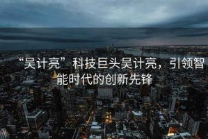 “吳計亮”科技巨頭吳計亮，引領(lǐng)智能時(shí)代的創(chuàng  )新先鋒