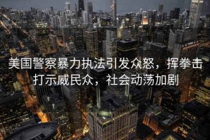 美國警察暴力執法引發(fā)眾怒，揮拳擊打示威民眾，社會(huì )動(dòng)蕩加劇