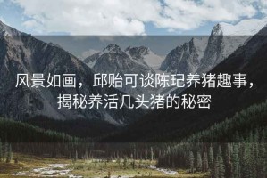 風(fēng)景如畫(huà)，邱貽可談陳玘養豬趣事，揭秘養活幾頭豬的秘密