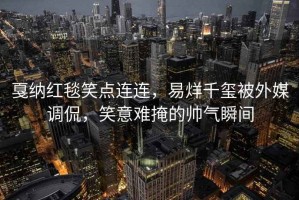 戛納紅毯笑點(diǎn)連連，易烊千璽被外媒調侃，笑意難掩的帥氣瞬間