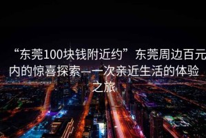 “東莞100塊錢(qián)附近約”東莞周邊百元內的驚喜探索—一次親近生活的體驗之旅