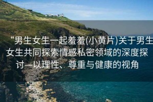 “男生女生一起羞羞(小黃片)關(guān)于男生女生共同探索情感私密領(lǐng)域的深度探討—以理性、尊重與健康的視角
