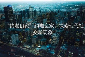 “約啪良家”約啪良家，探索現代社交新現象