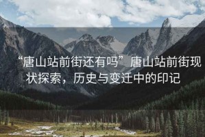 “唐山站前街還有嗎”唐山站前街現狀探索，歷史與變遷中的印記
