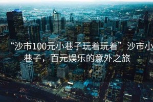 “沙市100元小巷子玩著(zhù)玩著(zhù)”沙市小巷子，百元娛樂(lè )的意外之旅